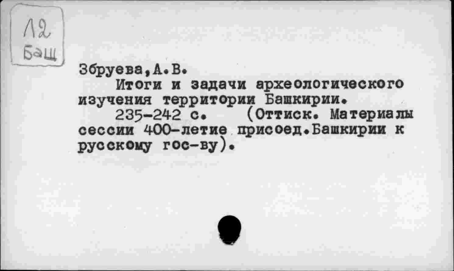 ﻿I м
і Бащ
Збруева,А.В.
Итоги и задачи археологического изучения территории Башкирии.
235-242 с. (Оттиск. Материалы сессии 400-летие присоед.Башкирии к русскому гос-ву).